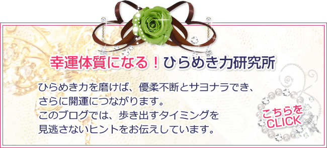 幸運体質になる!ひらめき力研究所 ひらめき力を磨けば、優柔不断とサヨナラでき、さらに開運につながります。このブログでは、歩き出すタイミングを見逃さないヒントをお伝えしています。 こちらをクリック! 幸運体質になる!ひらめき力研究所 ひらめき力を磨けば、優柔不断とサヨナラでき、さらに開運につながります。このブログでは、歩き出すタイミングを見逃さないヒントをお伝えしています。 こちらをクリック!